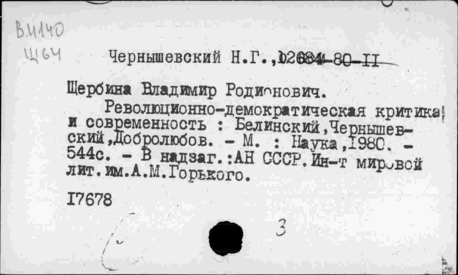 ﻿ЬмЗД
Чернышевский Н.Г. ,Е2ййМц80-11
Щербина Владимир Родионович.
Революционно-демократическая критика! ?Л?вИенно9ть : финский .Чернышевский »Добролюбов. - М. : Наука ,?98С. -544с. — В надзаг. :АН СССР.Йн— т митьвой лит. им. А.М. Горького.	мировой
17678